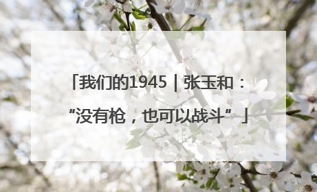 我们的1945｜张玉和：“没有枪，也可以战斗”